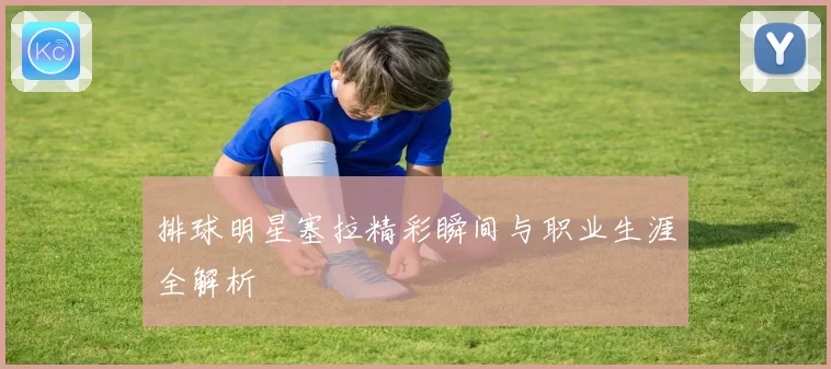 排球明星塞拉精彩瞬间与职业生涯全解析