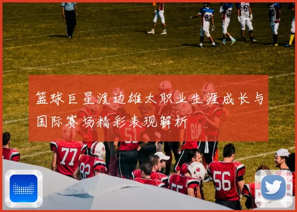 篮球巨星渡边雄太职业生涯成长与国际赛场精彩表现解析