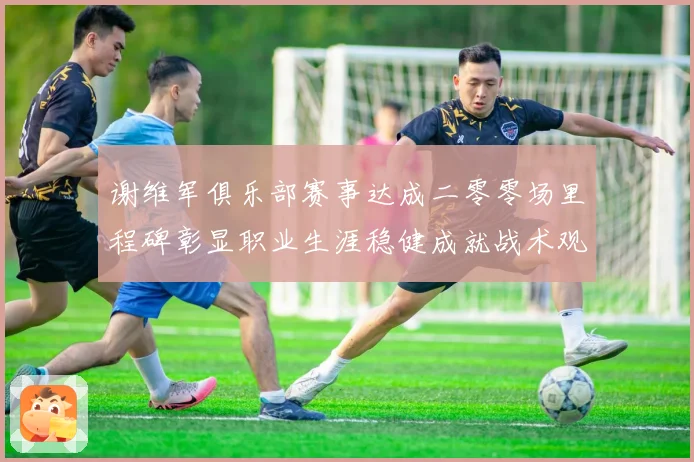 谢维军俱乐部赛事达成二零零场里程碑彰显职业生涯稳健成就战术观察