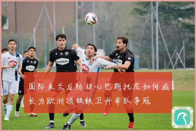 国际米兰后防核心巴斯托尼如何成长为欧洲顶级铁卫并率队争冠
