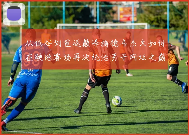 从低谷到重返巅峰梅德韦杰夫如何在硬地赛场再次统治男子网坛之巅