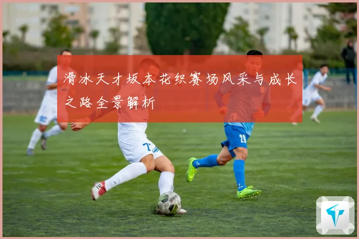 滑冰天才坂本花织赛场风采与成长之路全景解析