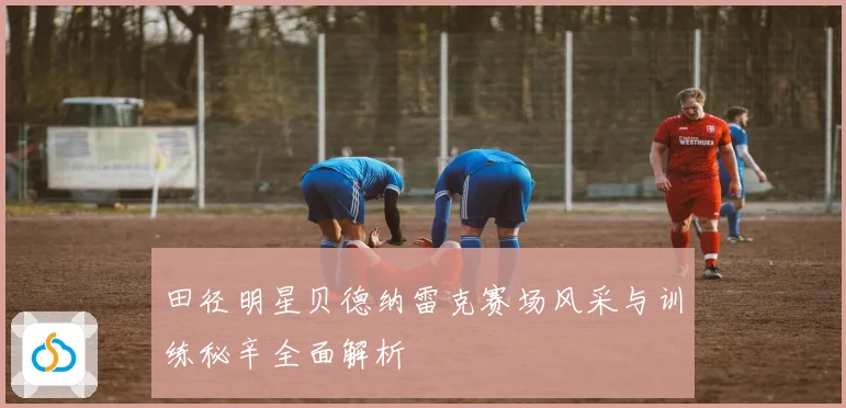 田径明星贝德纳雷克赛场风采与训练秘辛全面解析
