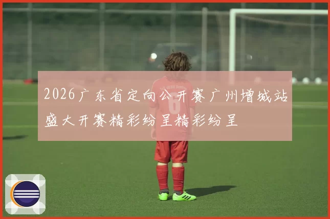 2026广东省定向公开赛广州增城站盛大开赛精彩纷呈精彩纷呈