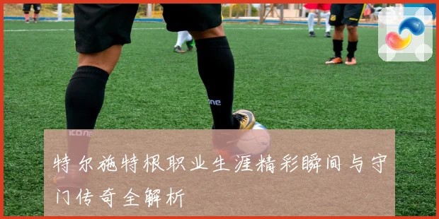 特尔施特根职业生涯精彩瞬间与守门传奇全解析