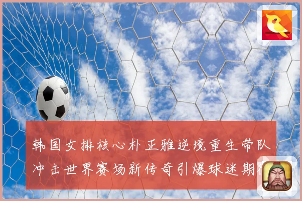 韩国女排核心朴正雅逆境重生带队冲击世界赛场新传奇引爆球迷期待