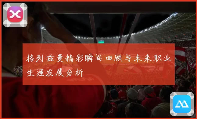 格列兹曼精彩瞬间回顾与未来职业生涯发展分析