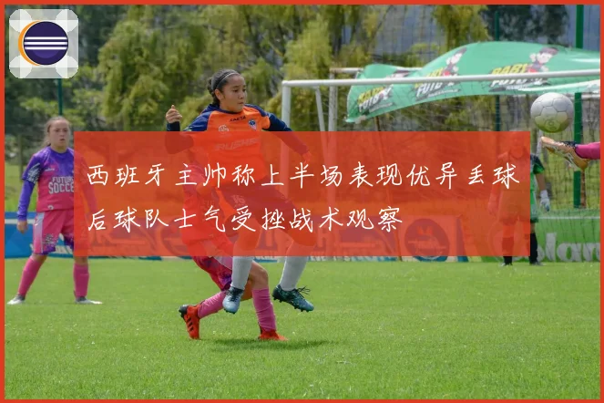 西班牙主帅称上半场表现优异丢球后球队士气受挫战术观察