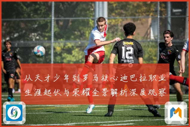 从天才少年到罗马核心迪巴拉职业生涯起伏与荣耀全景解析深度观察