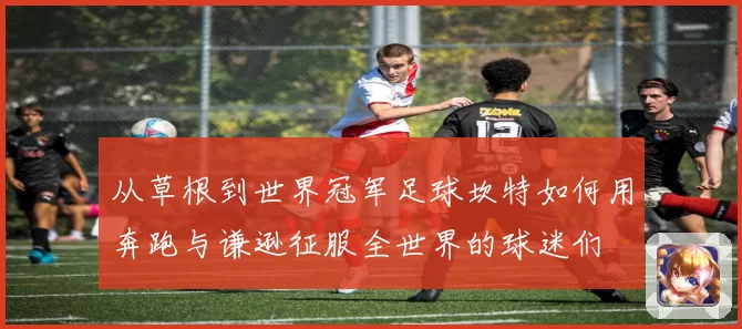 从草根到世界冠军足球坎特如何用奔跑与谦逊征服全世界的球迷们