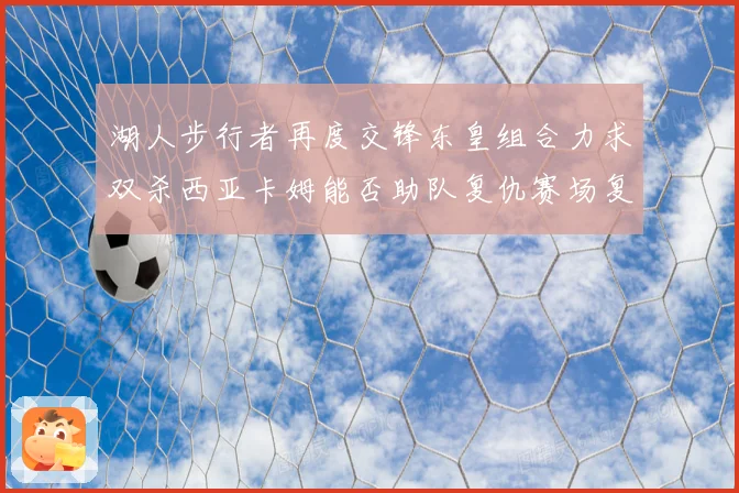 湖人步行者再度交锋东皇组合力求双杀西亚卡姆能否助队复仇赛场复盘