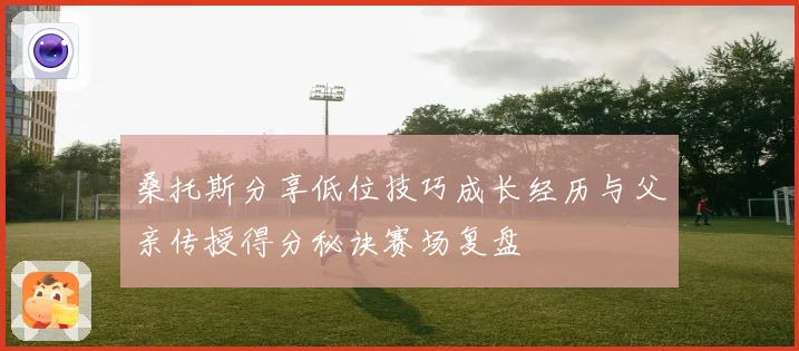 桑托斯分享低位技巧成长经历与父亲传授得分秘诀赛场复盘