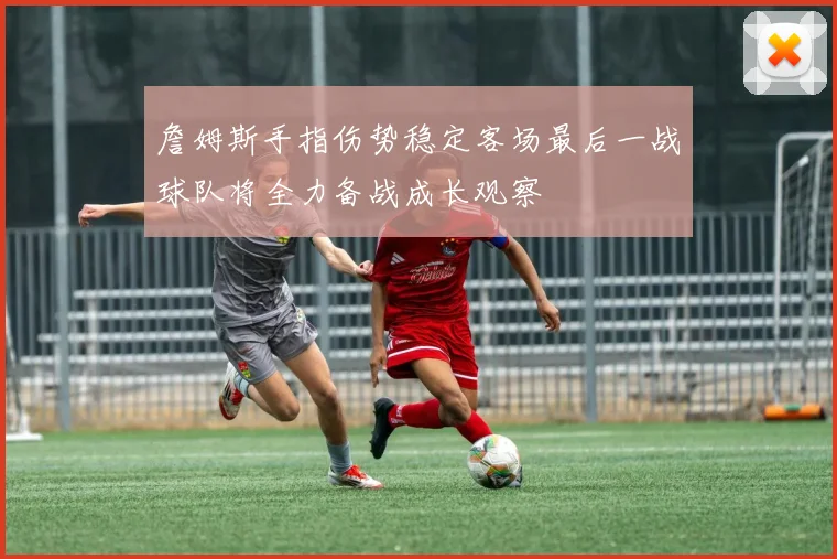 詹姆斯手指伤势稳定客场最后一战球队将全力备战成长观察