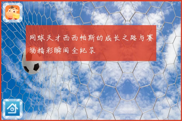 网球天才西西帕斯的成长之路与赛场精彩瞬间全纪录
