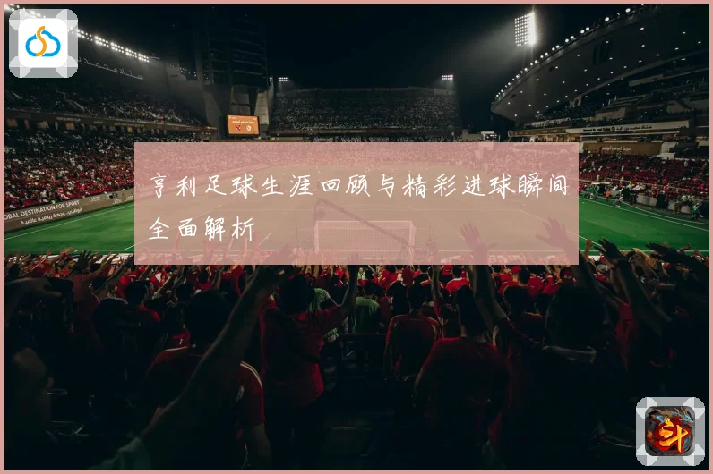 亨利足球生涯回顾与精彩进球瞬间全面解析