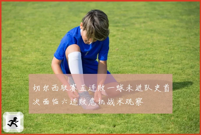 切尔西联赛五连败一球未进队史首次面临六连败危机战术观察