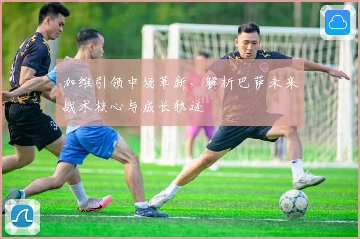 加维引领中场革新，解析巴萨未来战术核心与成长轨迹