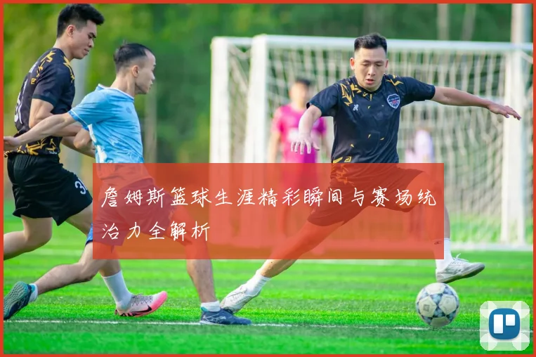 詹姆斯篮球生涯精彩瞬间与赛场统治力全解析