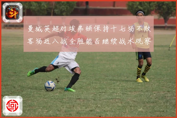 曼城英超对埃弗顿保持十七场不败客场近八战全胜能否继续战术观察
