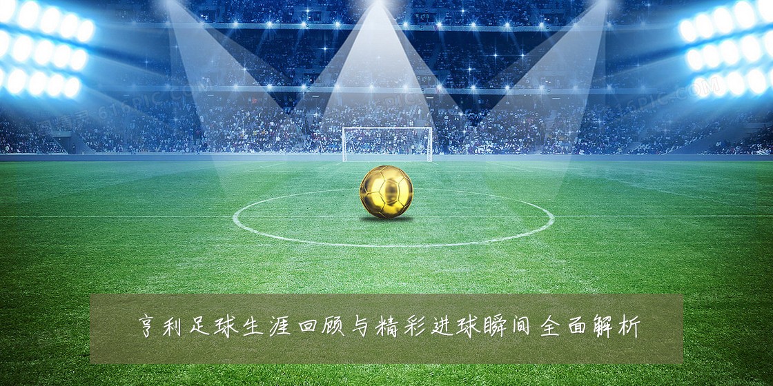 亨利足球生涯回顾与精彩进球瞬间全面解析