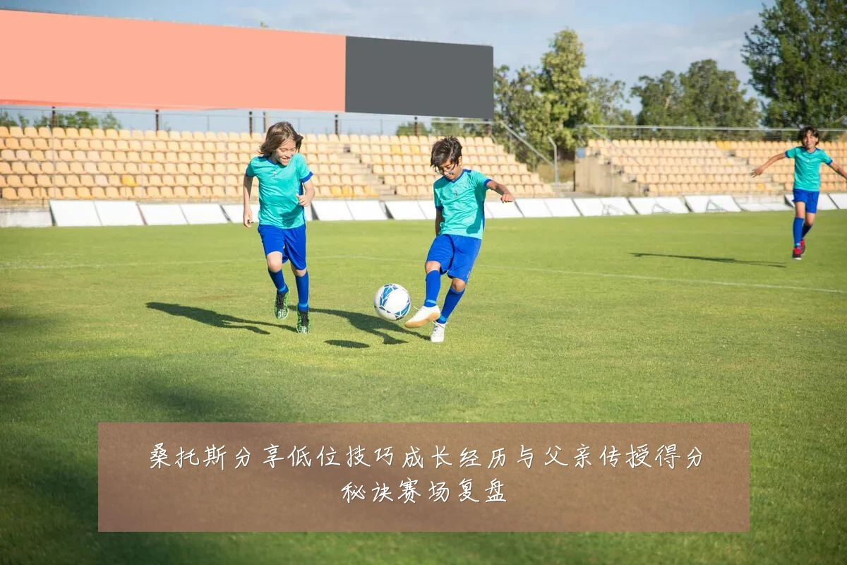 桑托斯分享低位技巧成长经历与父亲传授得分秘诀赛场复盘
