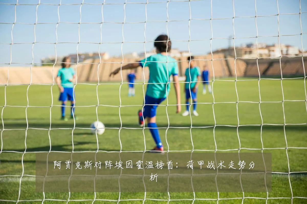 阿贾克斯对阵埃因霍温榜首：荷甲战术走势分析