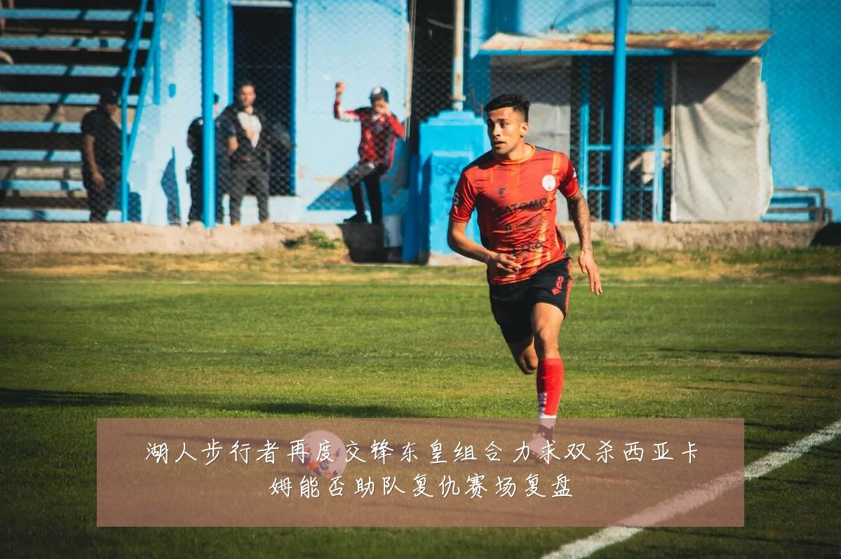 湖人步行者再度交锋东皇组合力求双杀西亚卡姆能否助队复仇赛场复盘