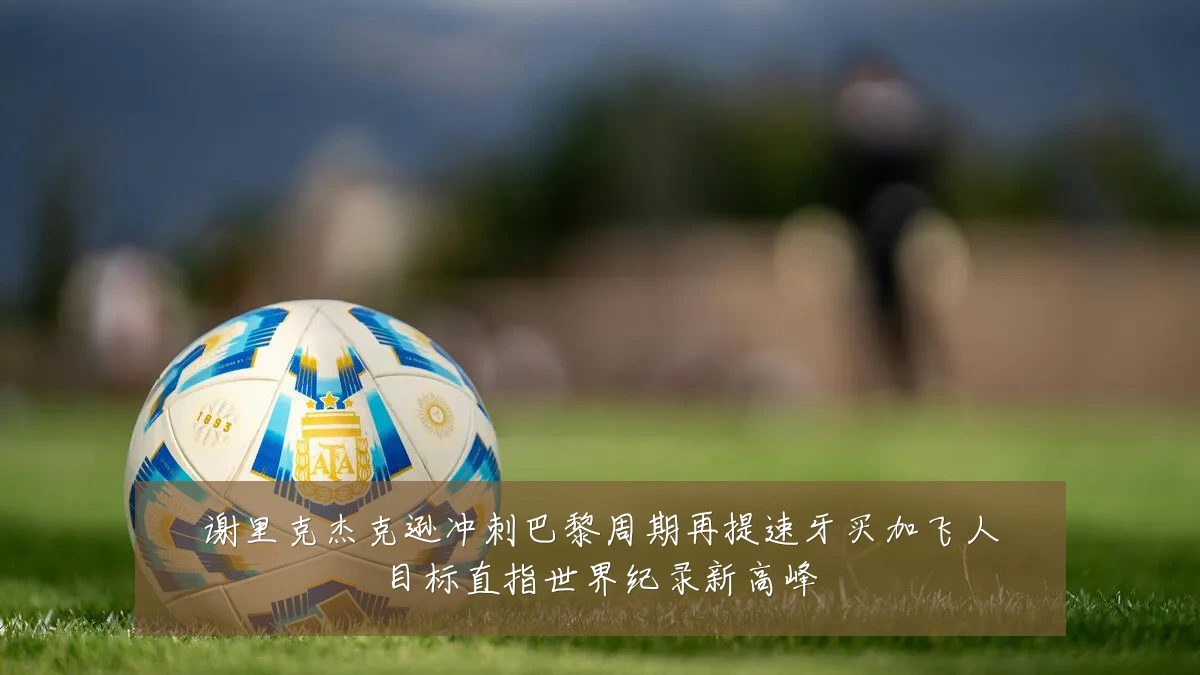 谢里克杰克逊冲刺巴黎周期再提速牙买加飞人目标直指世界纪录新高峰