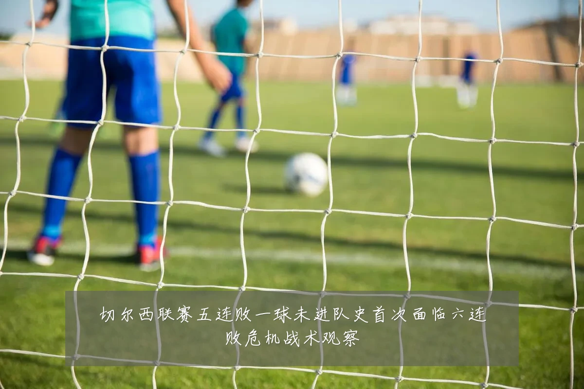 切尔西联赛五连败一球未进队史首次面临六连败危机战术观察